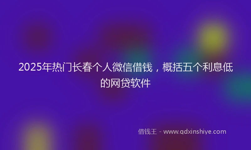 2025年热门长春个人微信借钱，概括五个利息低的网贷软件