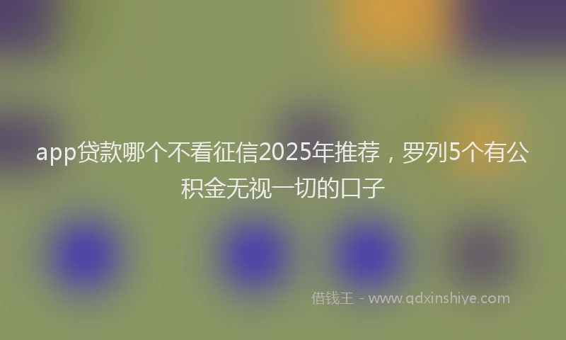 app贷款哪个不看征信2025年推荐，罗列5个有公积金无视一切的口子