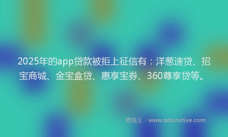 2025年的app贷款被拒上征信有：洋葱速贷、招宝商城、金宝盒贷、惠享宝券、360尊享贷等。