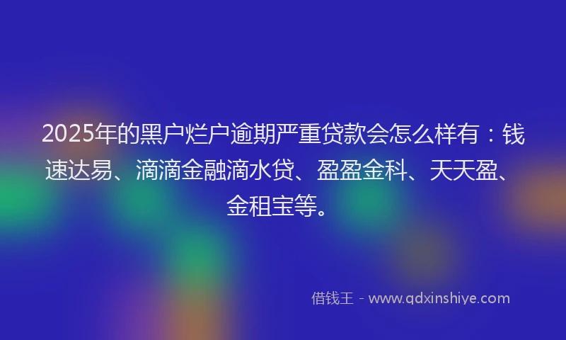 2025年的黑户烂户逾期严重贷款会怎么样有：钱速达易、滴滴金融滴水贷、盈盈金科、天天盈、金租宝等。