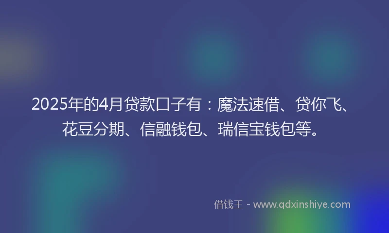 2025年的4月贷款口子有：魔法速借、贷你飞、花豆分期、信融钱包、瑞信宝钱包等。