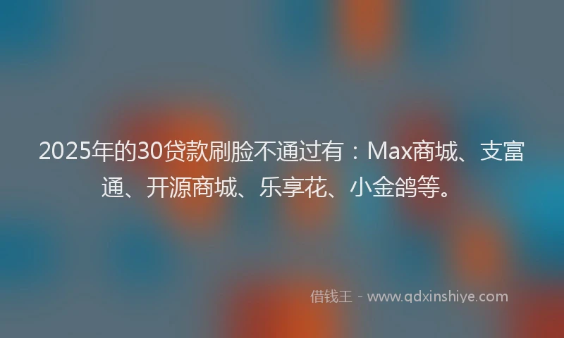 2025年的30贷款刷脸不通过有：Max商城、支富通、开源商城、乐享花、小金鸽等。