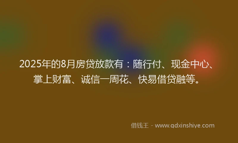 2025年的8月房贷放款有：随行付、现金中心、掌上财富、诚信一周花、快易借贷融等。