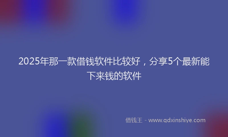 2025年那一款借钱软件比较好，分享5个最新能下来钱的软件