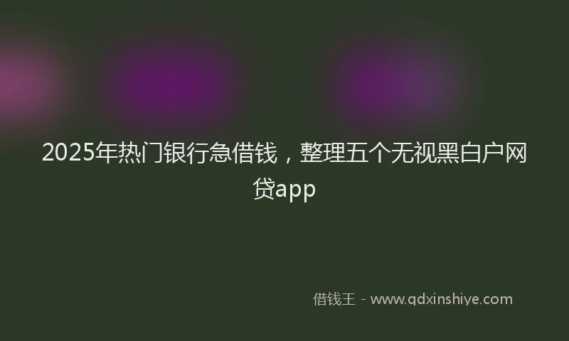 2025年热门银行急借钱，整理五个无视黑白户网贷app
