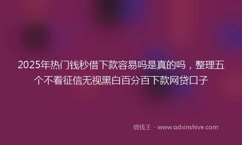 2025年热门钱秒借下款容易吗是真的吗，整理五个不看征信无视黑白百分百下款网贷口子