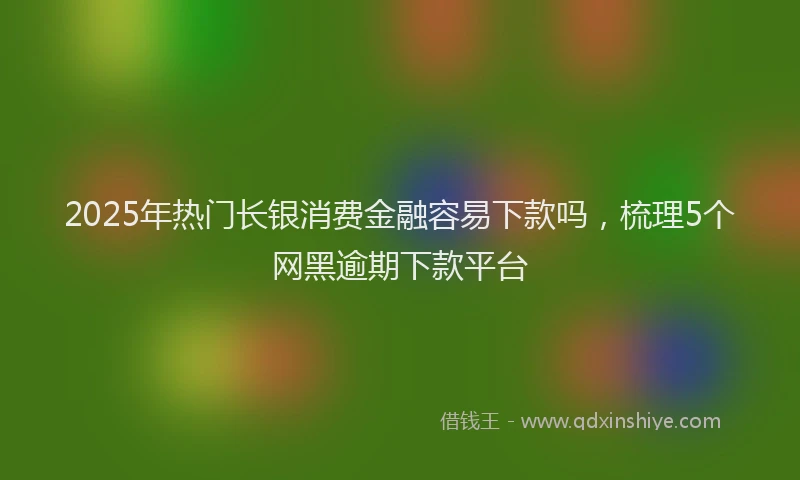 2025年热门长银消费金融容易下款吗，梳理5个网黑逾期下款平台