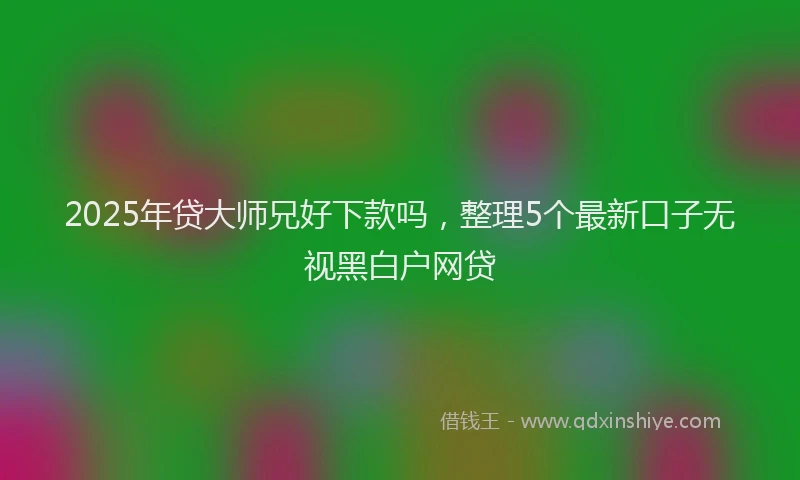 2025年贷大师兄好下款吗，整理5个最新口子无视黑白户网贷