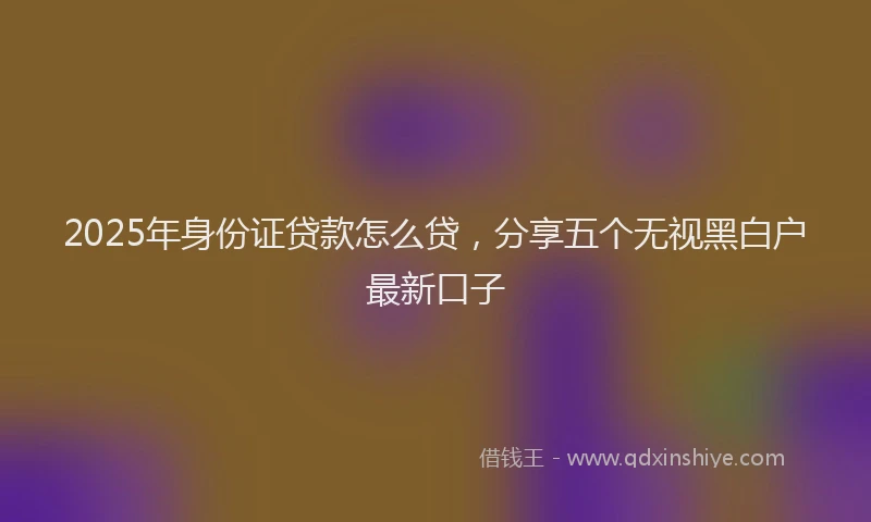 2025年身份证贷款怎么贷，分享五个无视黑白户最新口子
