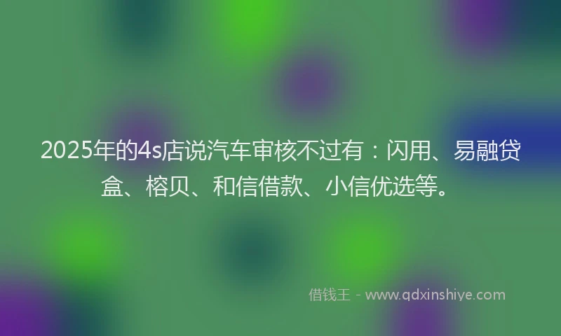 2025年的4s店说汽车审核不过有:闪用、易融贷盒、榕贝、和信借款、小信优选等。