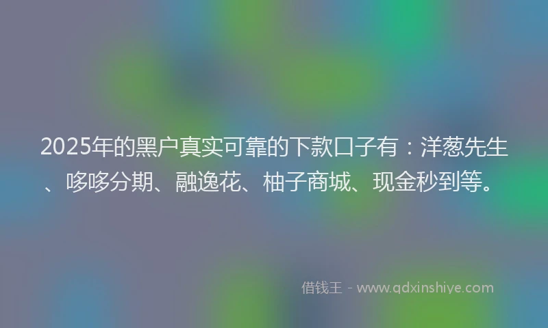 2025年的黑户真实可靠的下款口子有：洋葱先生、哆哆分期、融逸花、柚子商城、现金秒到等。