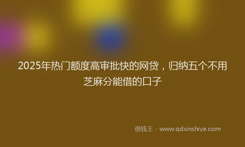 2025年热门额度高审批快的网贷，归纳五个不用芝麻分能借的口子