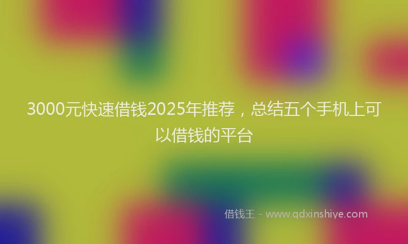 3000元快速借钱2025年推荐，总结五个手机上可以借钱的平台