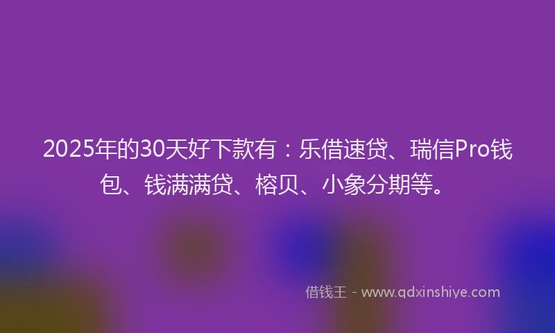 2025年的30天好下款有：乐借速贷、瑞信Pro钱包、钱满满贷、榕贝、小象分期等。