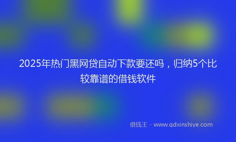 2025年热门黑网贷自动下款要还吗,归纳5个比较靠谱的借钱软件