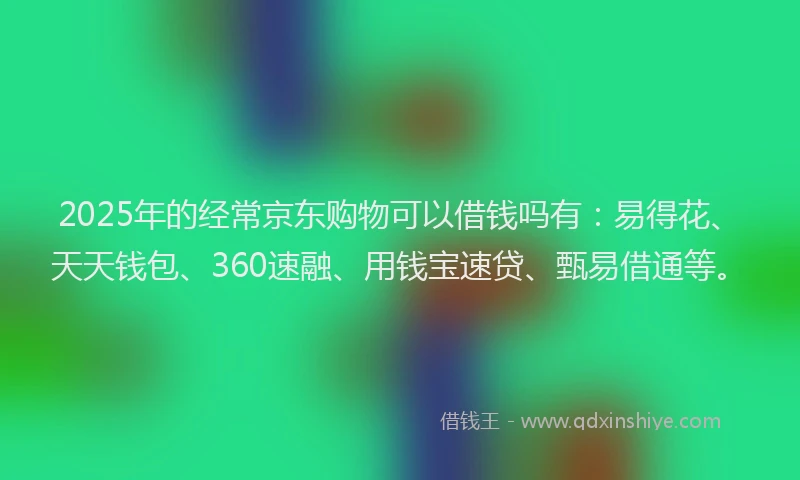 2025年的经常京东购物可以借钱吗有：易得花、天天钱包、360速融、用钱宝速贷、甄易借通等。