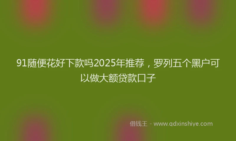 91随便花好下款吗2025年推荐，罗列五个黑户可以做大额贷款口子