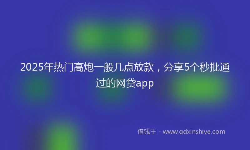 2025年热门高炮一般几点放款,分享5个秒批通过的网贷app