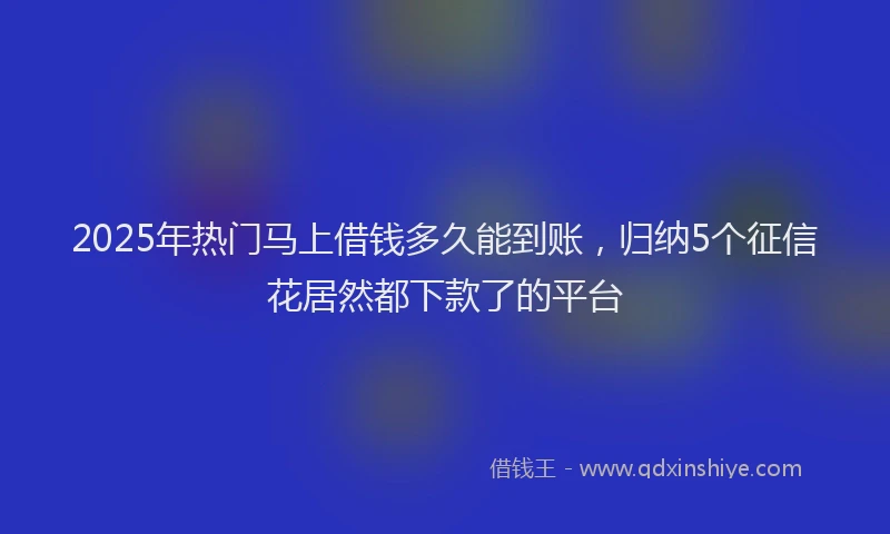 2025年热门马上借钱多久能到账,归纳5个征信花居然都下款了的平台
