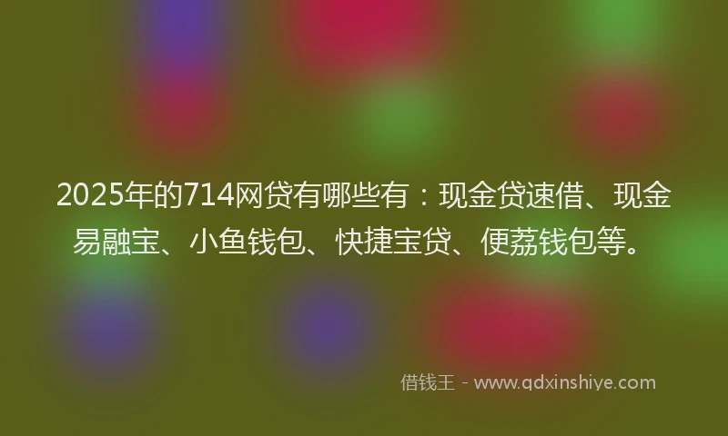 2025年的714网贷有哪些有:现金贷速借、现金易融宝、小鱼钱包、快捷宝贷、便荔钱包等。