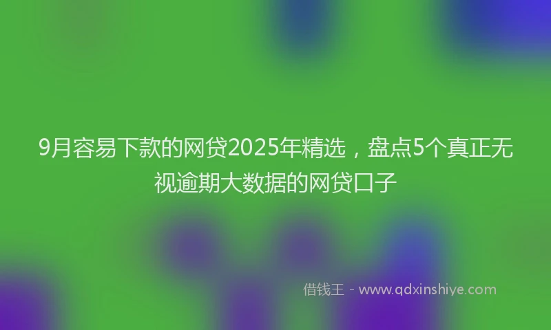 9月容易下款的网贷2025年精选，盘点5个真正无视逾期大数据的网贷口子