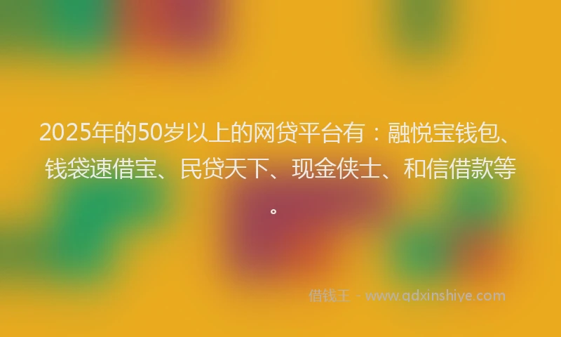 2025年的50岁以上的网贷平台有：融悦宝钱包、钱袋速借宝、民贷天下、现金侠士、和信借款等。