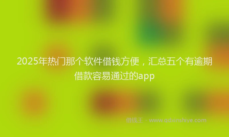 2025年热门那个软件借钱方便，汇总五个有逾期借款容易通过的app