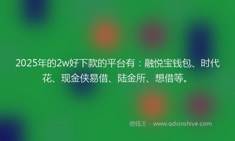 2025年的2w好下款的平台有：融悦宝钱包、时代花、现金侠易借、陆金所、想借等。
