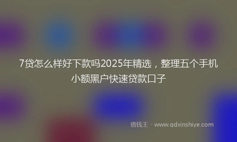 7贷怎么样好下款吗2025年精选，整理五个手机小额黑户快速贷款口子