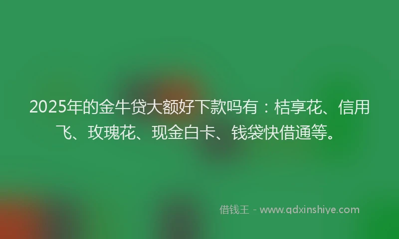 2025年的金牛贷大额好下款吗有：桔享花、信用飞、玫瑰花、现金白卡、钱袋快借通等。