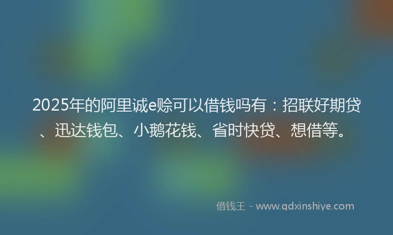 2025年的阿里诚e赊可以借钱吗有:招联好期贷、迅达钱包、小鹅花钱、省时快贷、想借等。