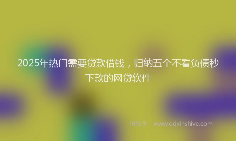 2025年热门需要贷款借钱,归纳五个不看负债秒下款的网贷软件