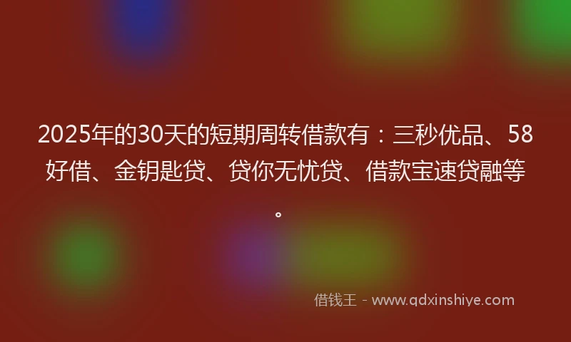 2025年的30天的短期周转借款有：三秒优品、58好借、金钥匙贷、贷你无忧贷、借款宝速贷融等。