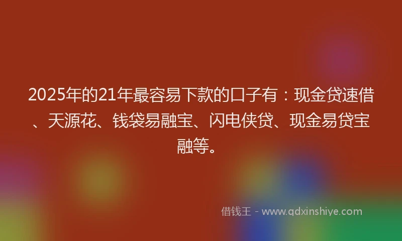 2025年的21年最容易下款的口子有：现金贷速借、天源花、钱袋易融宝、闪电侠贷、现金易贷宝融等。