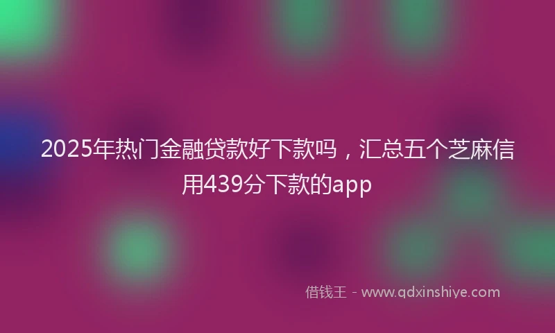 2025年热门金融贷款好下款吗，汇总五个芝麻信用439分下款的app