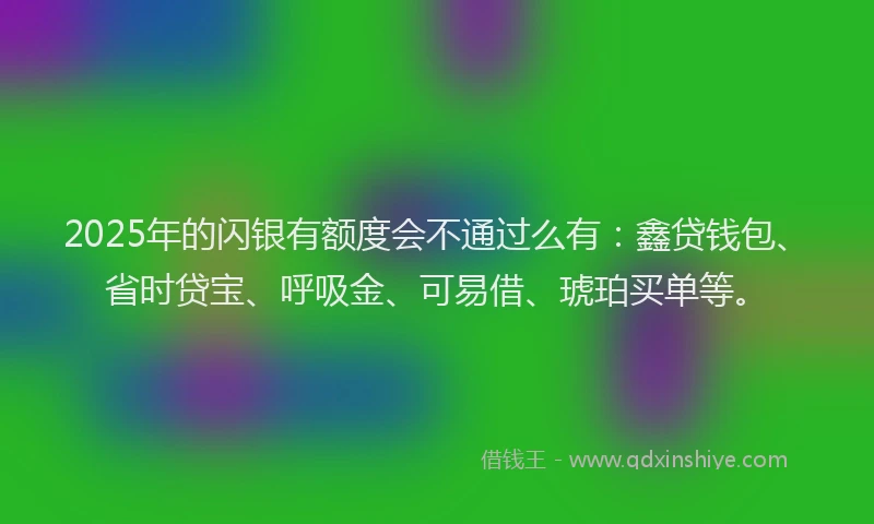 2025年的闪银有额度会不通过么有：鑫贷钱包、省时贷宝、呼吸金、可易借、琥珀买单等。
