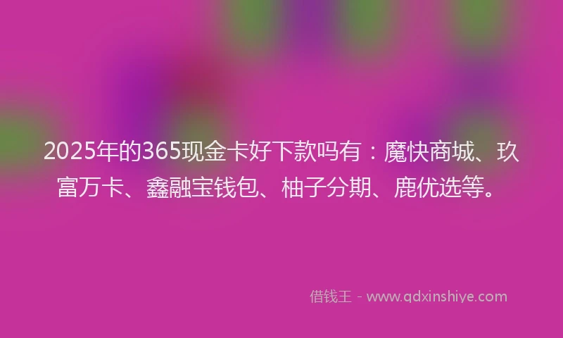 2025年的365现金卡好下款吗有：魔快商城、玖富万卡、鑫融宝钱包、柚子分期、鹿优选等。