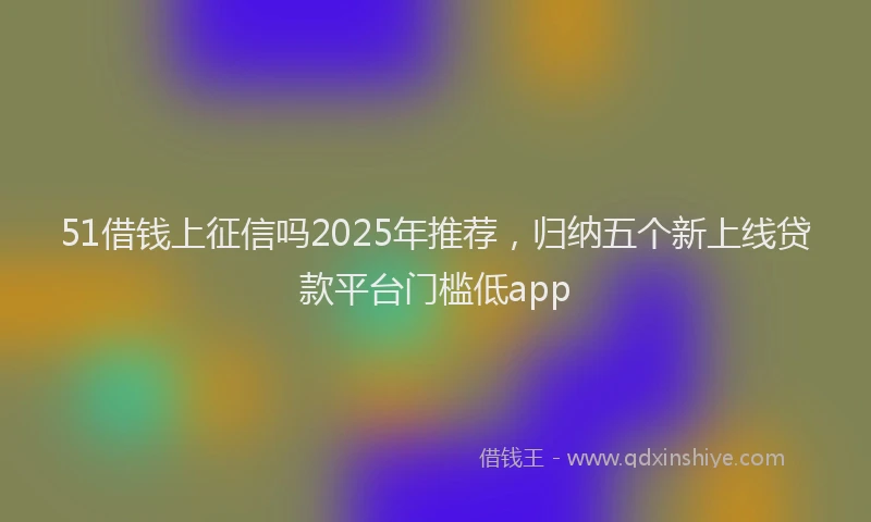 51借钱上征信吗2025年推荐，归纳五个新上线贷款平台门槛低app