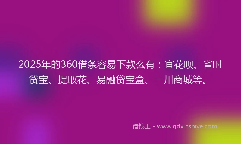 2025年的360借条容易下款么有：宜花呗、省时贷宝、提取花、易融贷宝盒、一川商城等。