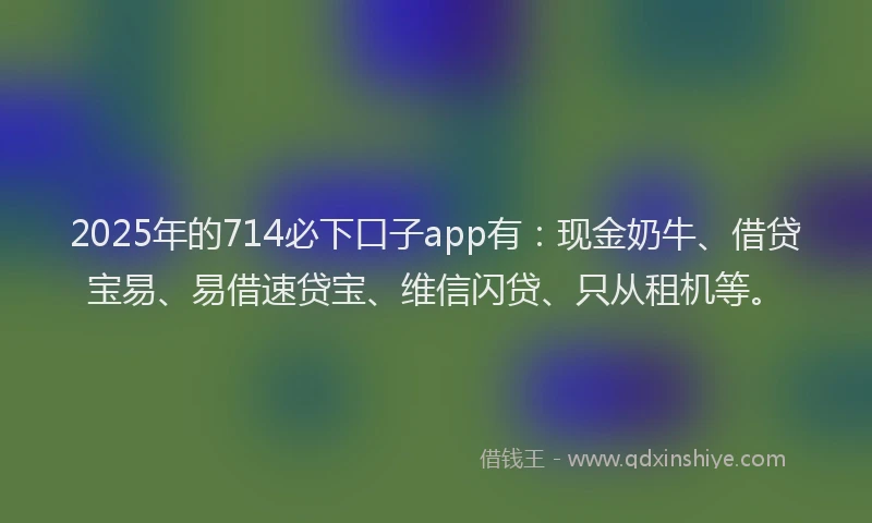 2025年的714必下口子app有：现金奶牛、借贷宝易、易借速贷宝、维信闪贷、只从租机等。