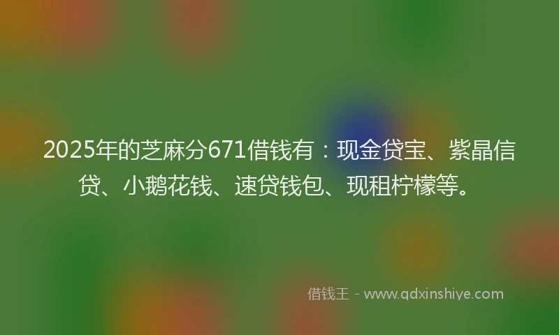 2025年的芝麻分671借钱有：现金贷宝、紫晶信贷、小鹅花钱、速贷钱包、现租柠檬等。