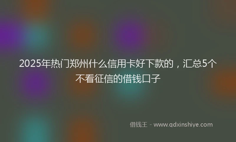 2025年热门郑州什么信用卡好下款的，汇总5个不看征信的借钱口子