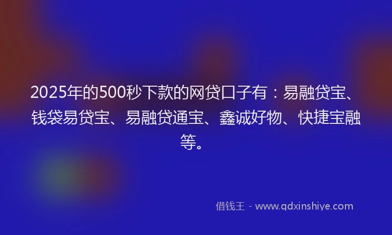 2025年的500秒下款的网贷口子有：易融贷宝、钱袋易贷宝、易融贷通宝、鑫诚好物、快捷宝融等。