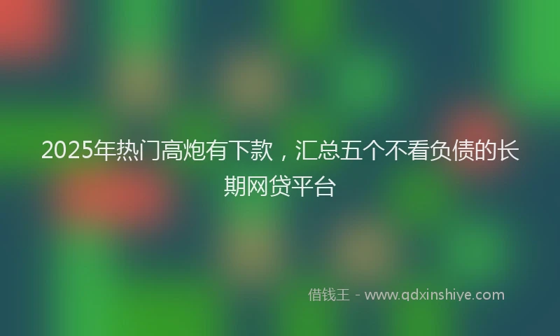 2025年热门高炮有下款，汇总五个不看负债的长期网贷平台