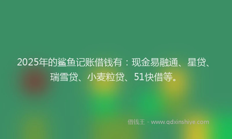 2025年的鲨鱼记账借钱有：现金易融通、星贷、瑞雪贷、小麦粒贷、51快借等。