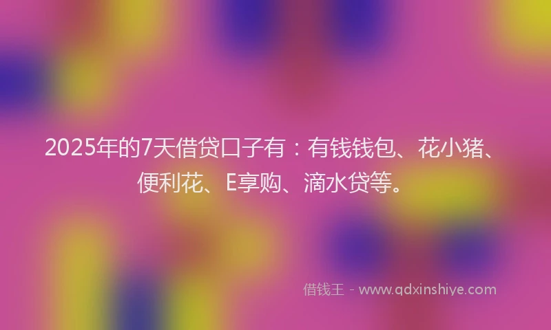 2025年的7天借贷口子有：有钱钱包、花小猪、便利花、E享购、滴水贷等。