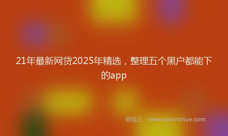 21年最新网贷2025年精选，整理五个黑户都能下的app