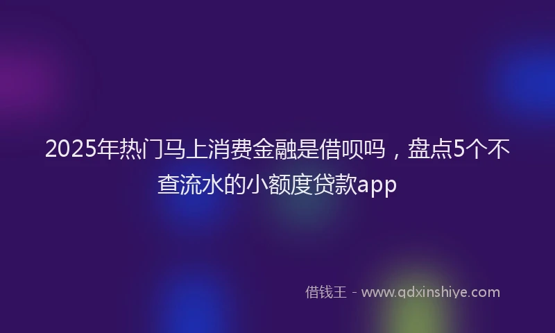 2025年热门马上消费金融是借呗吗,盘点5个不查流水的小额度贷款app