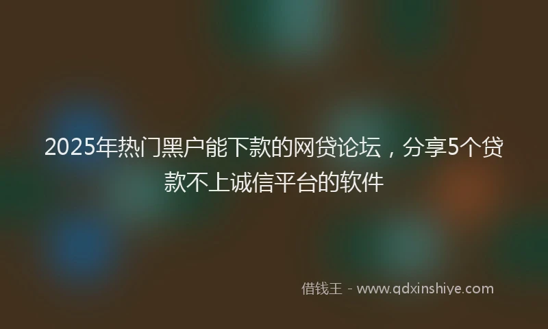 2025年热门黑户能下款的网贷论坛，分享5个贷款不上诚信平台的软件