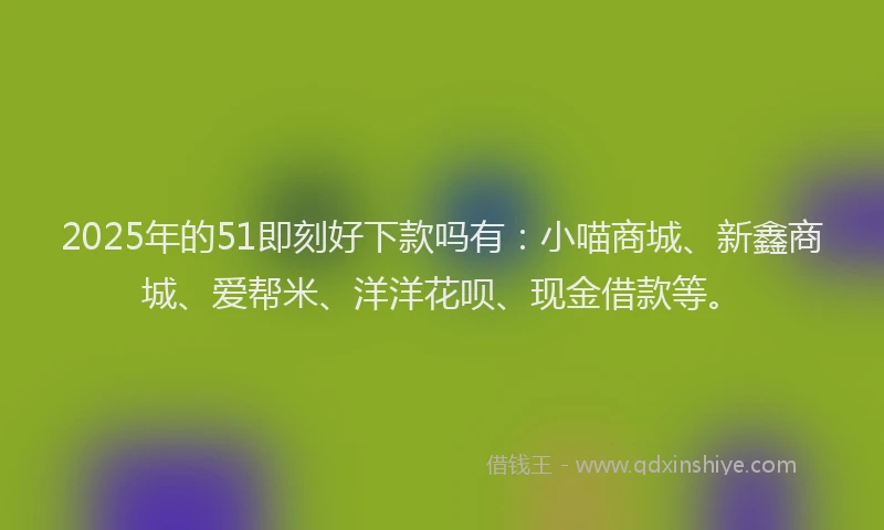 2025年的51即刻好下款吗有：小喵商城、新鑫商城、爱帮米、洋洋花呗、现金借款等。